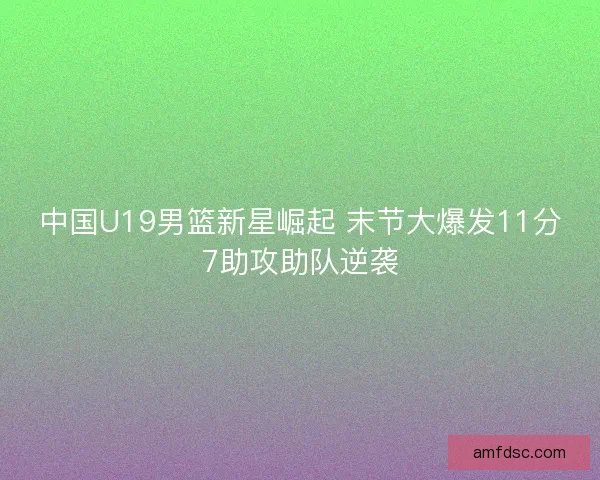中国U19男篮新星崛起 末节大爆发11分7助攻助队逆袭