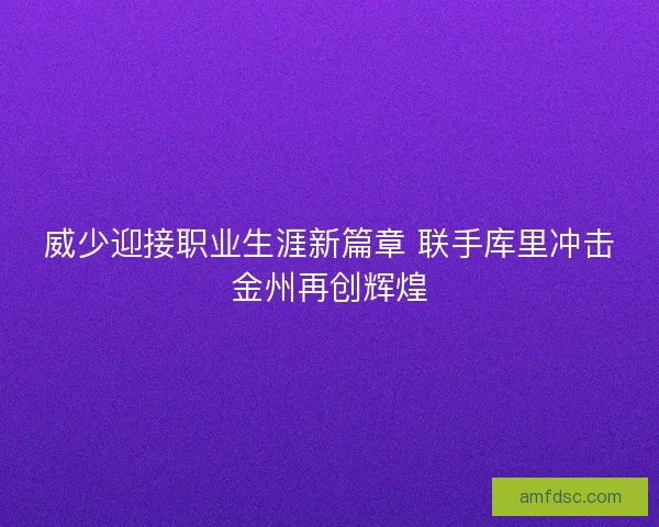 威少迎接职业生涯新篇章 联手库里冲击金州再创辉煌