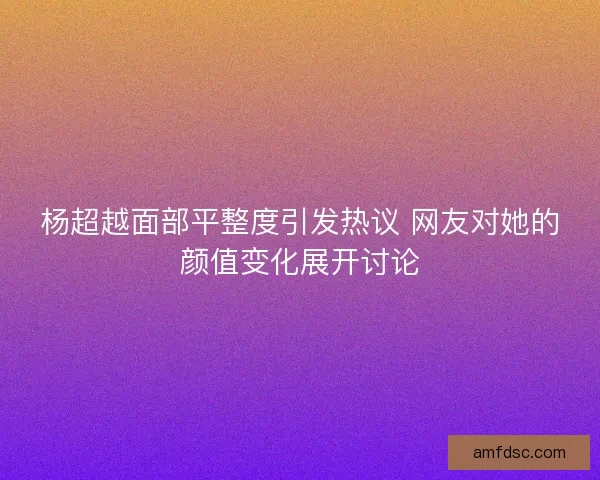 杨超越面部平整度引发热议 网友对她的颜值变化展开讨论