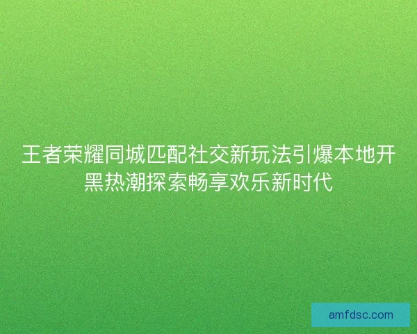 王者荣耀同城匹配社交新玩法引爆本地开黑热潮探索畅享欢乐新时代