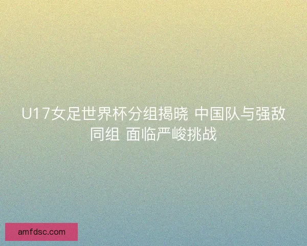 U17女足世界杯分组揭晓 中国队与强敌同组 面临严峻挑战