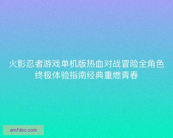 火影忍者游戏单机版热血对战冒险全角色终极体验指南经典重燃青春