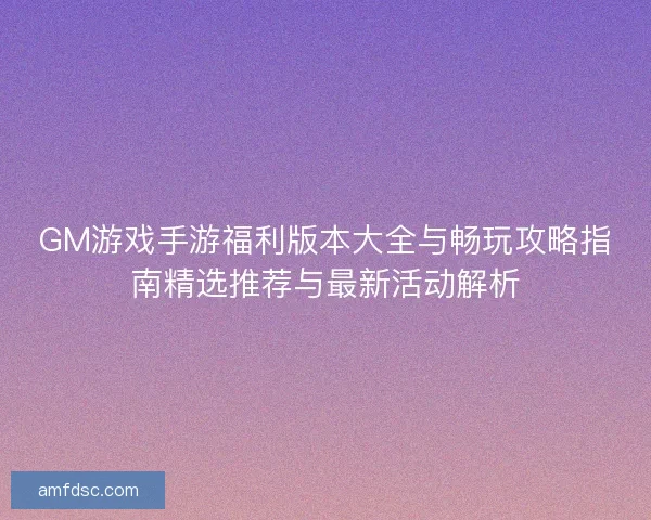 GM游戏手游福利版本大全与畅玩攻略指南精选推荐与最新活动解析