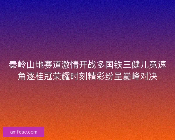 秦岭山地赛道激情开战多国铁三健儿竞速角逐桂冠荣耀时刻精彩纷呈巅峰对决
