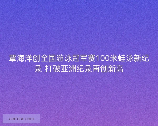 覃海洋创全国游泳冠军赛100米蛙泳新纪录 打破亚洲纪录再创新高