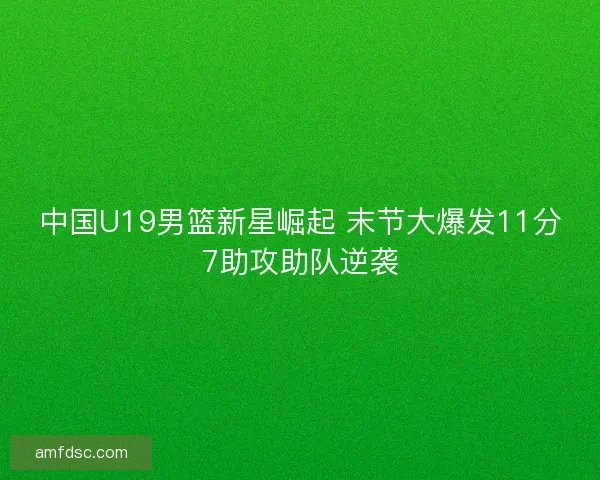 中国U19男篮新星崛起 末节大爆发11分7助攻助队逆袭