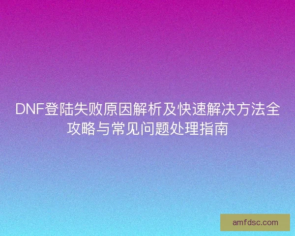 DNF登陆失败原因解析及快速解决方法全攻略与常见问题处理指南