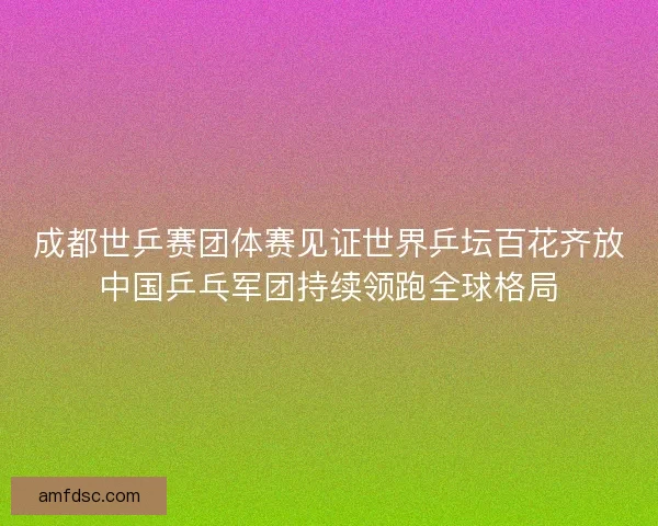 成都世乒赛团体赛见证世界乒坛百花齐放中国乒乓军团持续领跑全球格局