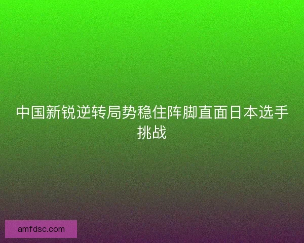 中国新锐逆转局势稳住阵脚直面日本选手挑战