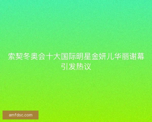 索契冬奥会十大国际明星金妍儿华丽谢幕引发热议