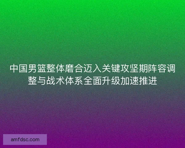 中国男篮整体磨合迈入关键攻坚期阵容调整与战术体系全面升级加速推进