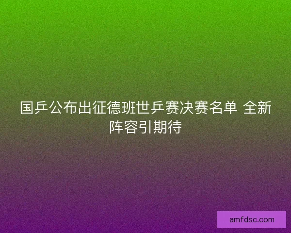 国乒公布出征德班世乒赛决赛名单 全新阵容引期待