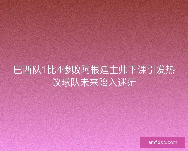 巴西队1比4惨败阿根廷主帅下课引发热议球队未来陷入迷茫