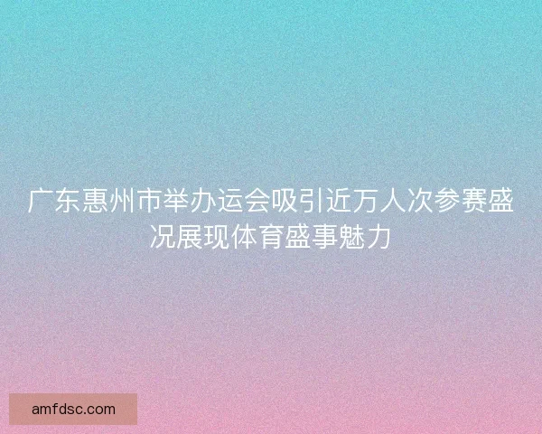 广东惠州市举办运会吸引近万人次参赛盛况展现体育盛事魅力