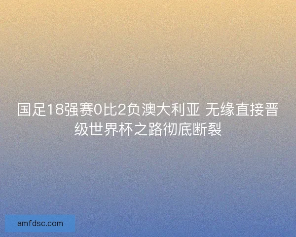国足18强赛0比2负澳大利亚 无缘直接晋级世界杯之路彻底断裂
