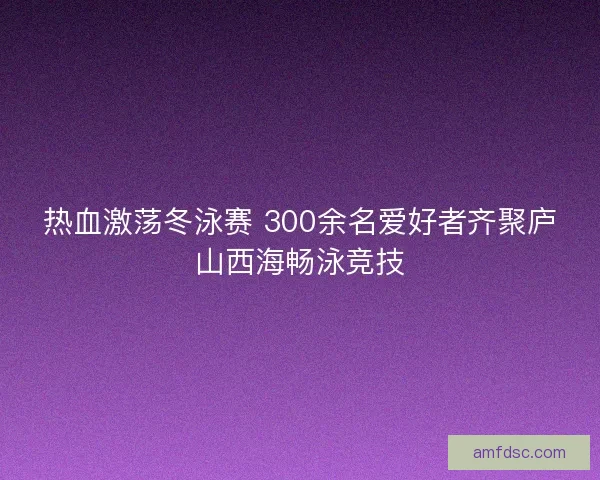 热血激荡冬泳赛 300余名爱好者齐聚庐山西海畅泳竞技
