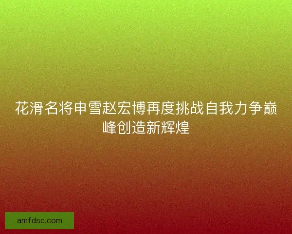 花滑名将申雪赵宏博再度挑战自我力争巅峰创造新辉煌