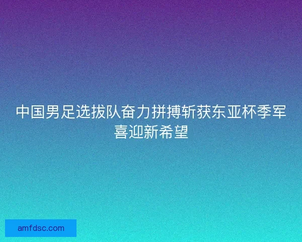 中国男足选拔队奋力拼搏斩获东亚杯季军喜迎新希望